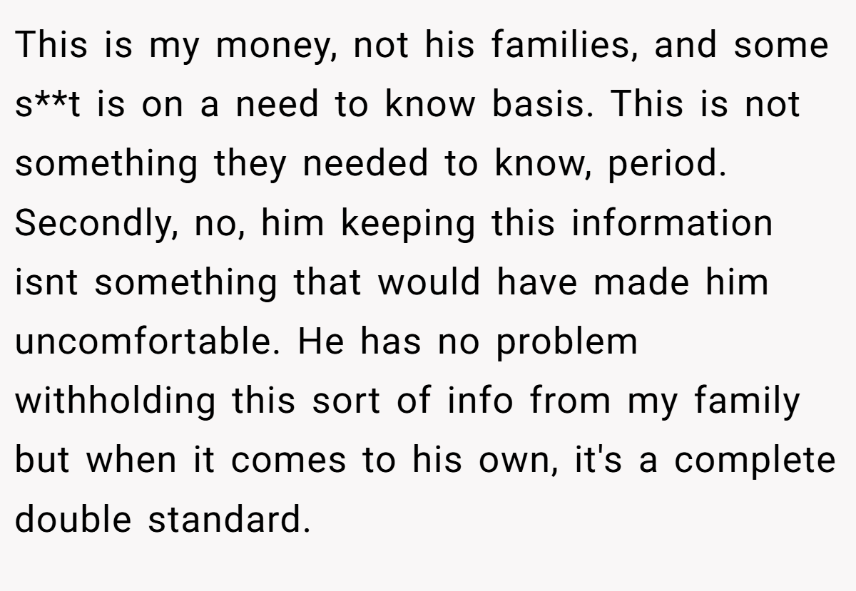 This is my money, not his families, and some s**t is on a need to know basis. This is not something they needed to know, period. Secondly, no, him keeping this information isnt something that would have made him uncomfortable. He has no problem withholding this sort of info from my family but when it comes to his own, it's a complete double standard.