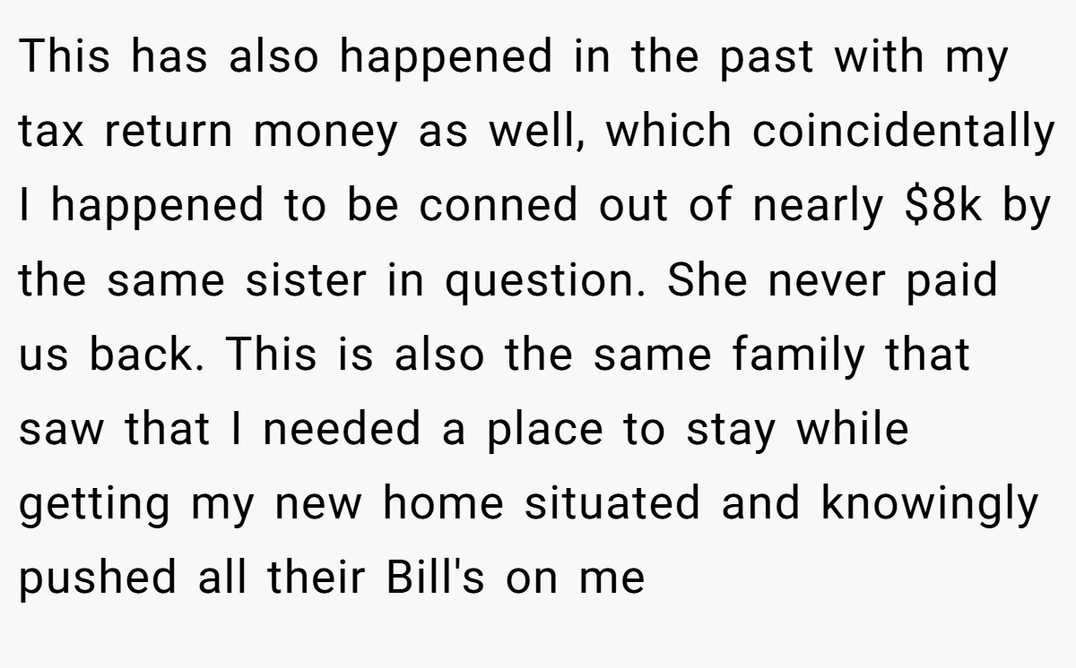 This has also happened in the past with my tax return money as well, which coincidentally I happened to be conned out of nearly $8k by the same sister in question. She never paid us back. This is also the same family that saw that I needed a place to stay while getting my new home situated and knowingly pushed all their Bill's on me