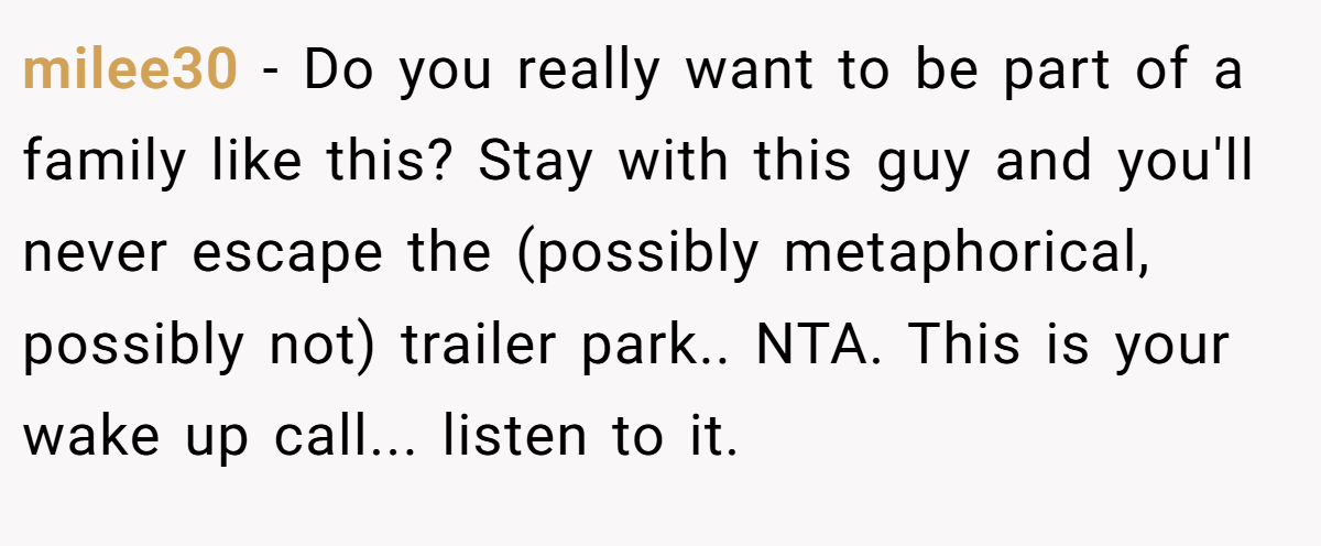 milee30 − Do you really want to be part of a family like this? Stay with this guy and you'll never escape the (possibly metaphorical, possibly not) trailer park.. NTA. This is your wake up call... listen to it.