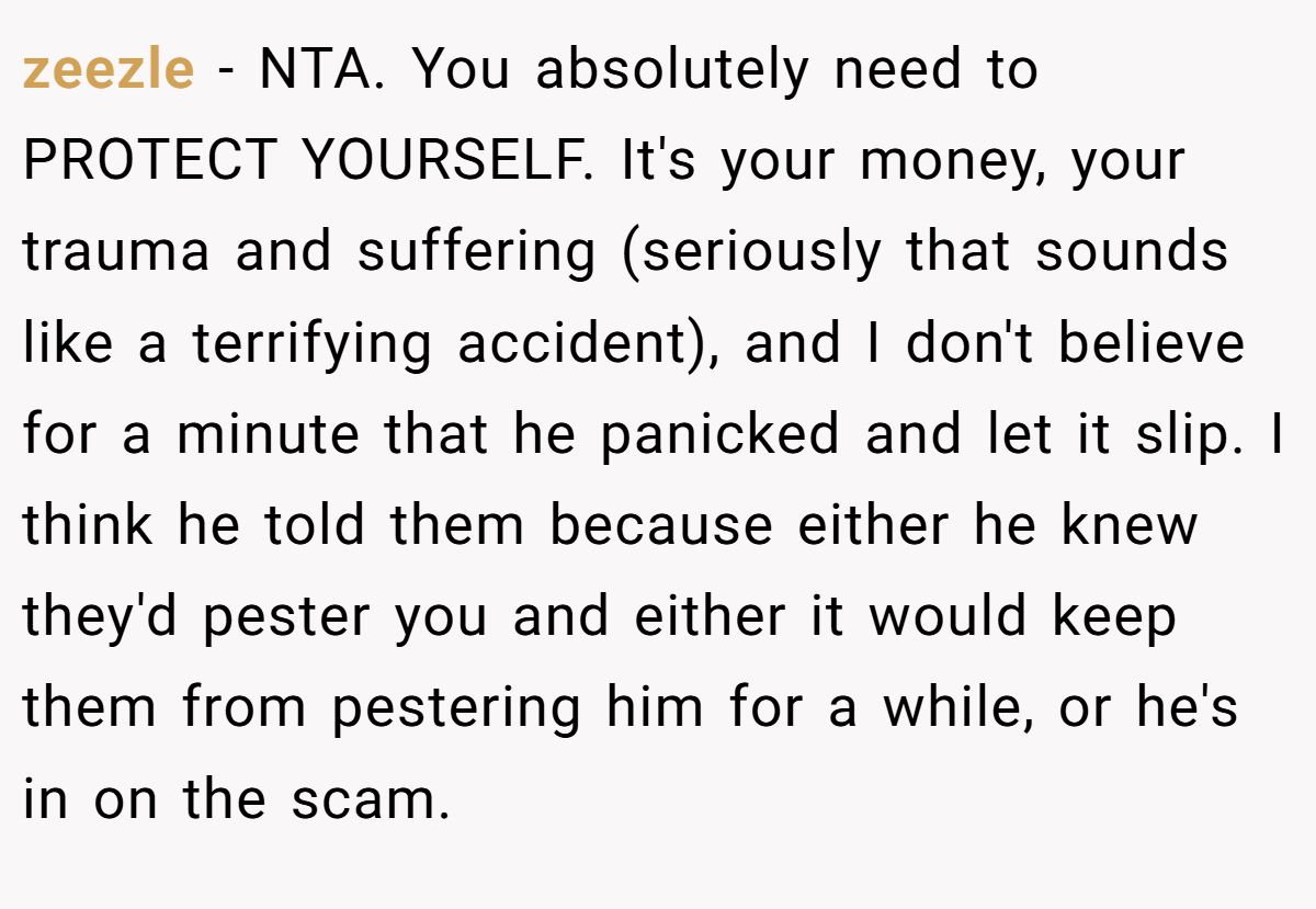 zeezle − NTA. You absolutely need to PROTECT YOURSELF. It's your money, your trauma and suffering (seriously that sounds like a terrifying accident), and I don't believe for a minute that he panicked and let it slip. I think he told them because either he knew they'd pester you and either it would keep them from pestering him for a while, or he's in on the scam.