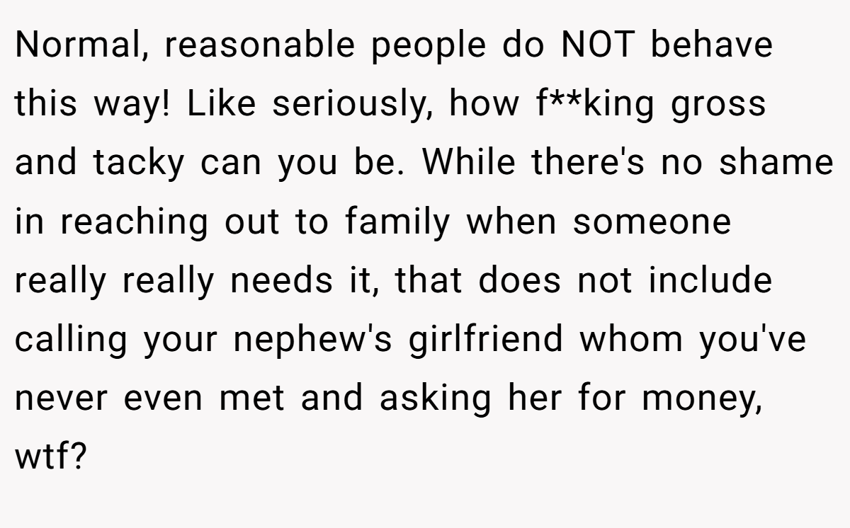 Normal, reasonable people do NOT behave this way! Like seriously, how f**king gross and tacky can you be. While there's no shame in reaching out to family when someone really really needs it, that does not include calling your nephew's girlfriend whom you've never even met and asking her for money, wtf?