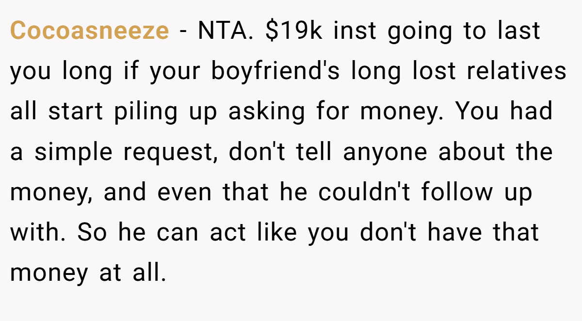 Cocoasneeze − NTA. $19k inst going to last you long if your boyfriend's long lost relatives all start piling up asking for money. You had a simple request, don't tell anyone about the money, and even that he couldn't follow up with. So he can act like you don't have that money at all.