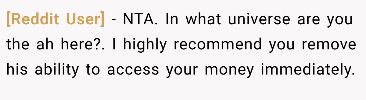[Reddit User] − NTA. In what universe are you the ah here?. I highly recommend you remove his ability to access your money immediately.