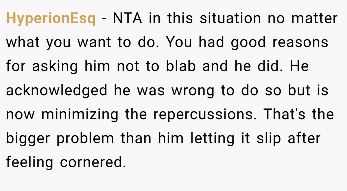 HyperionEsq − NTA in this situation no matter what you want to do. You had good reasons for asking him not to blab and he did. He acknowledged he was wrong to do so but is now minimizing the repercussions. That's the bigger problem than him letting it slip after feeling cornered.