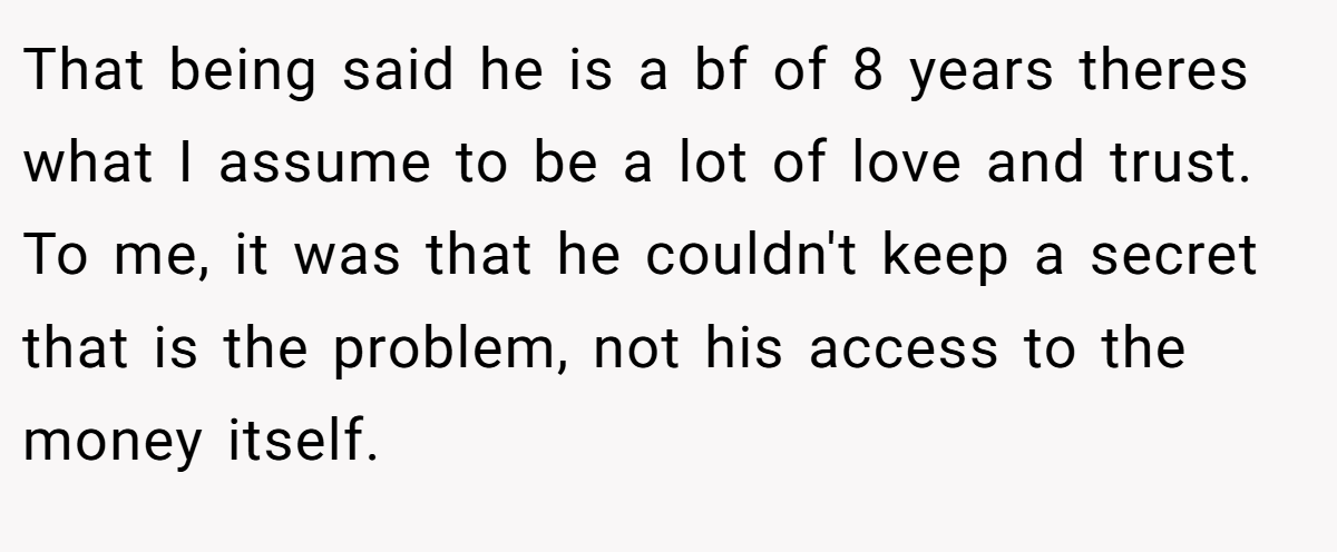 That being said he is a bf of 8 years theres what I assume to be a lot of love and trust. To me, it was that he couldn't keep a secret that is the problem, not his access to the money itself.