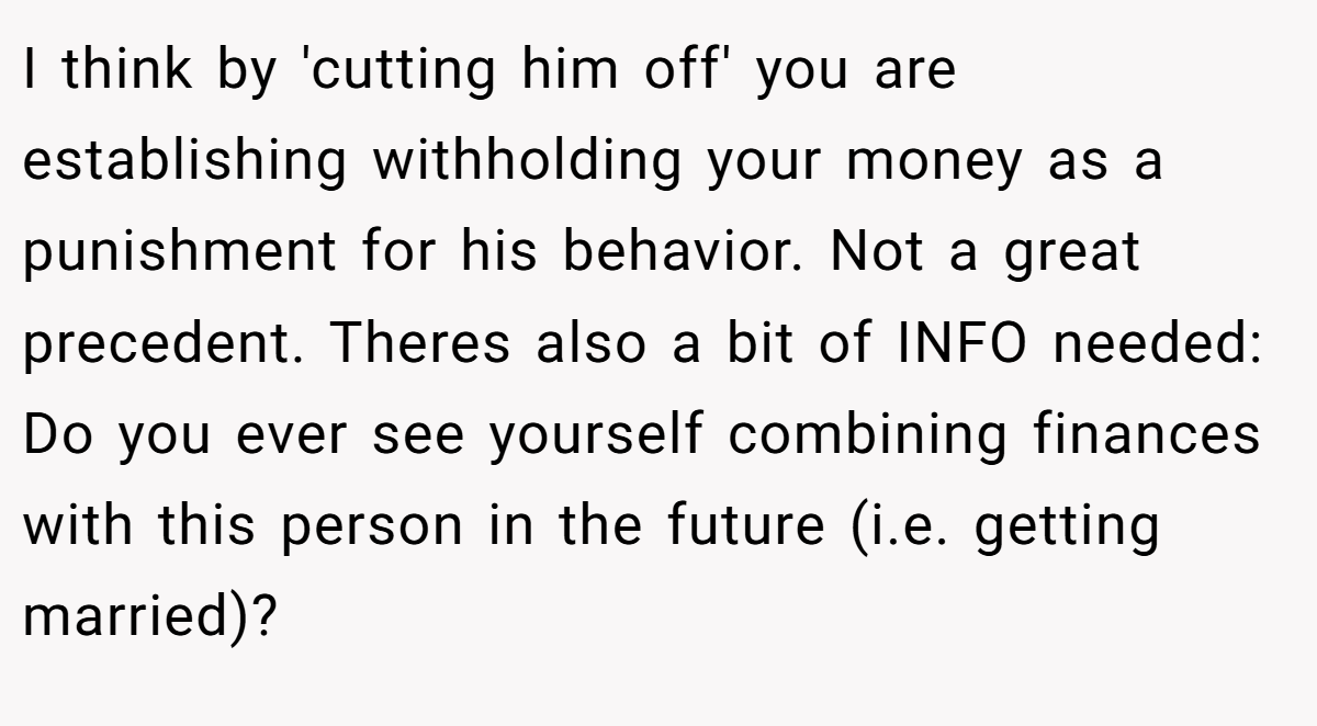 I think by 'cutting him off' you are establishing withholding your money as a punishment for his behavior. Not a great precedent. Theres also a bit of INFO needed: Do you ever see yourself combining finances with this person in the future (i.e. getting married)?
