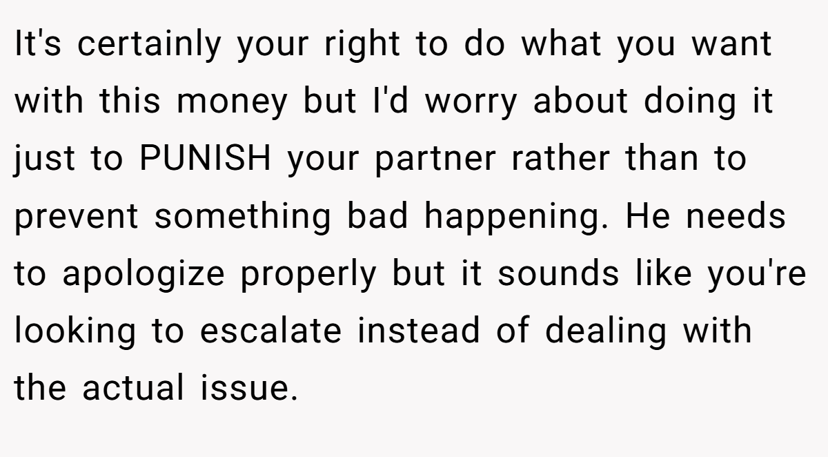 It's certainly your right to do what you want with this money but I'd worry about doing it just to PUNISH your partner rather than to prevent something bad happening. He needs to apologize properly but it sounds like you're looking to escalate instead of dealing with the actual issue.