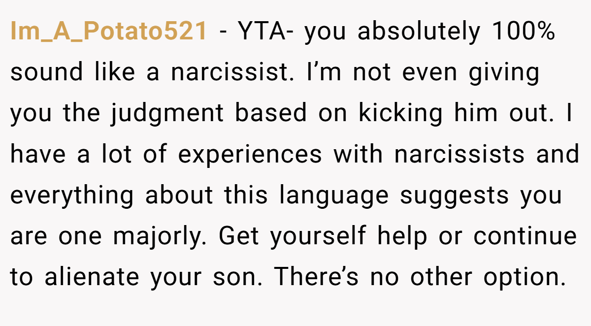 Im_A_Potato521 − YTA- you absolutely 100% sound like a narcissist. I’m not even giving you the judgment based on kicking him out. I have a lot of experiences with narcissists and everything about this language suggests you are one majorly. Get yourself help or continue to alienate your son. There’s no other option.