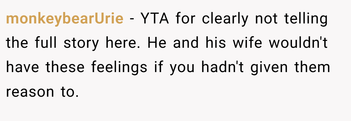 monkeybearUrie − YTA for clearly not telling the full story here. He and his wife wouldn't have these feelings if you hadn't given them reason to.