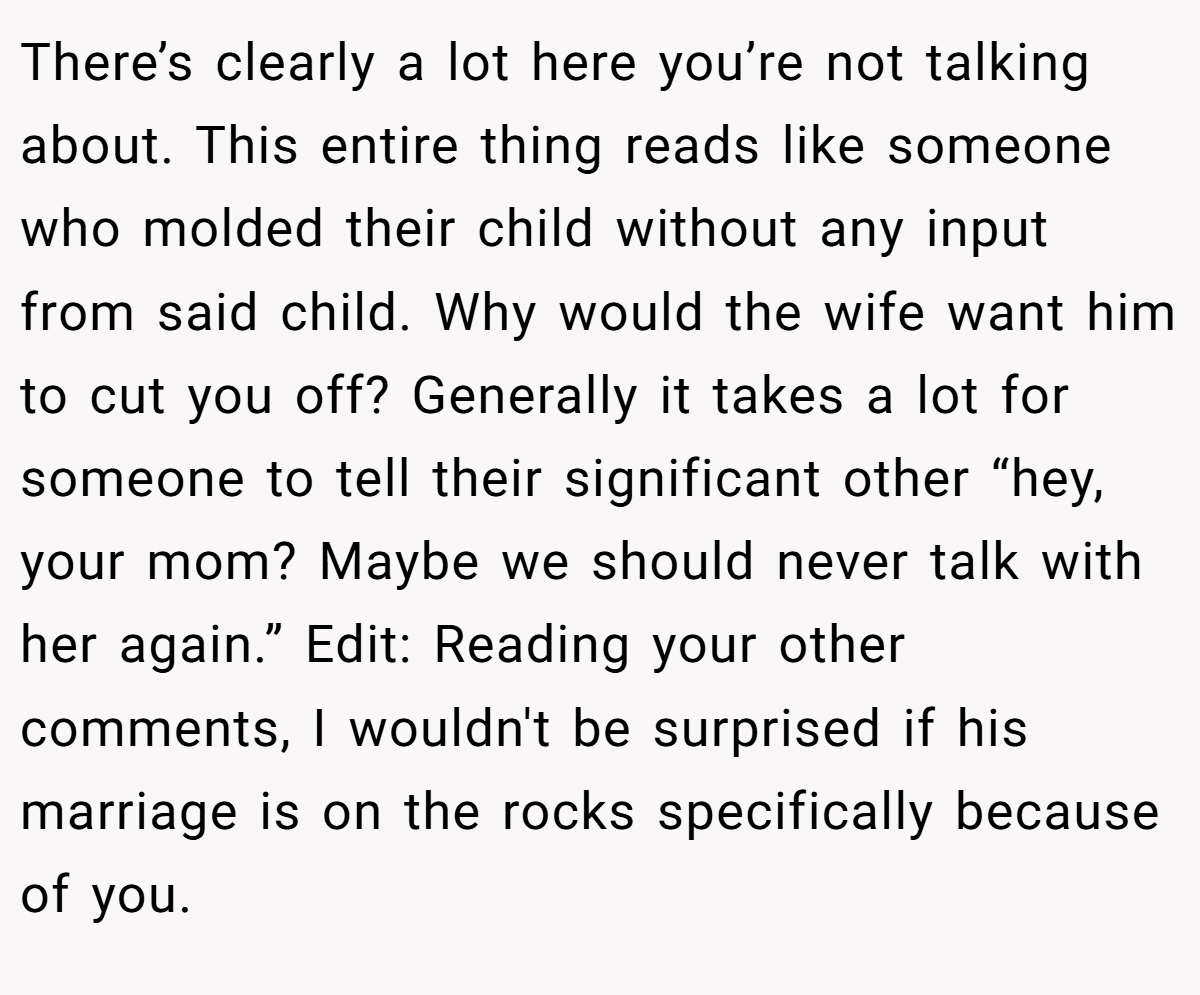 There’s clearly a lot here you’re not talking about. This entire thing reads like someone who molded their child without any input from said child. Why would the wife want him to cut you off? Generally it takes a lot for someone to tell their significant other “hey, your mom? Maybe we should never talk with her again.” Edit: Reading your other comments, I wouldn't be surprised if his marriage is on the rocks specifically because of you.