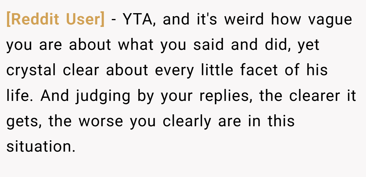 [Reddit User] − YTA, and it's weird how vague you are about what you said and did, yet crystal clear about every little facet of his life. And judging by your replies, the clearer it gets, the worse you clearly are in this situation.