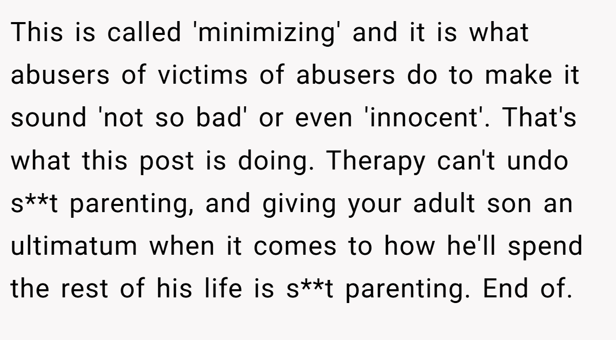 This is called 'minimizing' and it is what abusers of victims of abusers do to make it sound 'not so bad' or even 'innocent'. That's what this post is doing. Therapy can't undo s**t parenting, and giving your adult son an ultimatum when it comes to how he'll spend the rest of his life is s**t parenting. End of.