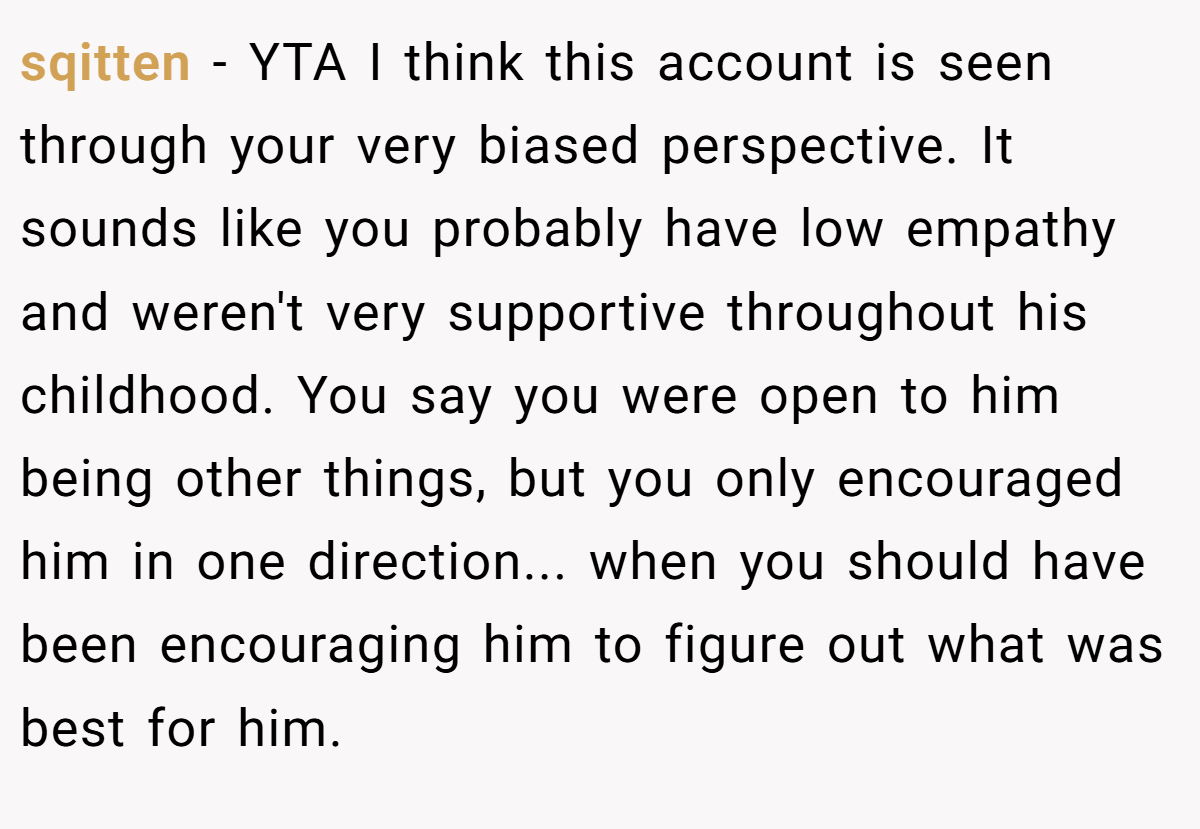 sqitten − YTA I think this account is seen through your very biased perspective. It sounds like you probably have low empathy and weren't very supportive throughout his childhood. You say you were open to him being other things, but you only encouraged him in one direction... when you should have been encouraging him to figure out what was best for him.