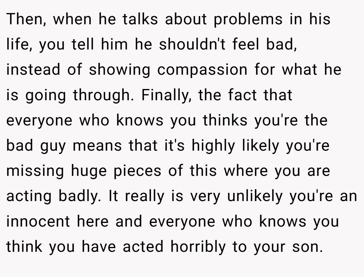 Then, when he talks about problems in his life, you tell him he shouldn't feel bad, instead of showing compassion for what he is going through. Finally, the fact that everyone who knows you thinks you're the bad guy means that it's highly likely you're missing huge pieces of this where you are acting badly. It really is very unlikely you're an innocent here and everyone who knows you think you have acted horribly to your son.