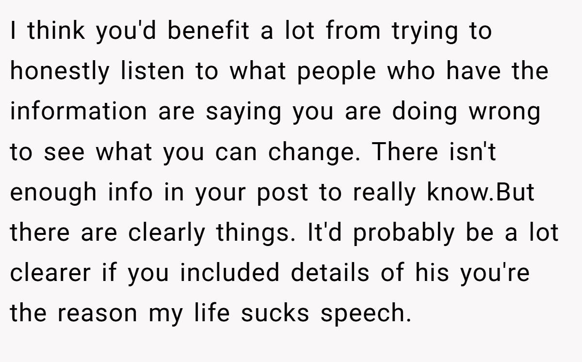 I think you'd benefit a lot from trying to honestly listen to what people who have the information are saying you are doing wrong to see what you can change. There isn't enough info in your post to really know.But there are clearly things. It'd probably be a lot clearer if you included details of his you're the reason my life sucks speech.