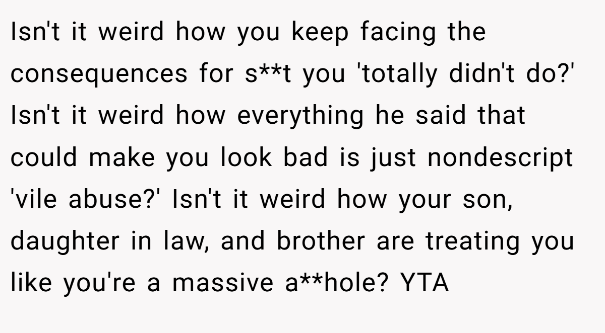 Isn't it weird how you keep facing the consequences for s**t you 'totally didn't do?' Isn't it weird how everything he said that could make you look bad is just nondescript 'vile abuse?' Isn't it weird how your son, daughter in law, and brother are treating you like you're a massive a**hole? YTA