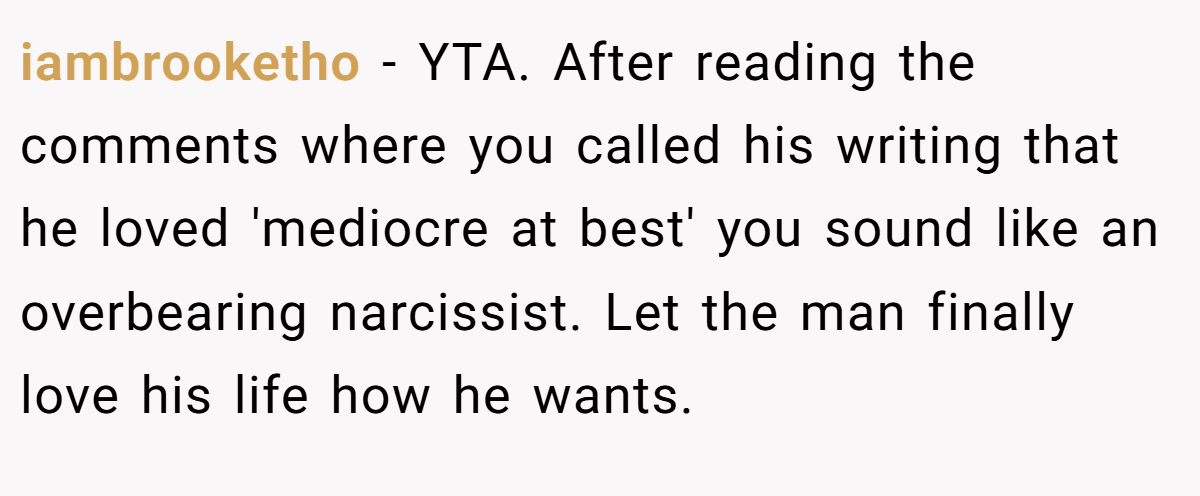 iambrooketho − YTA. After reading the comments where you called his writing that he loved 'mediocre at best' you sound like an overbearing narcissist. Let the man finally love his life how he wants.
