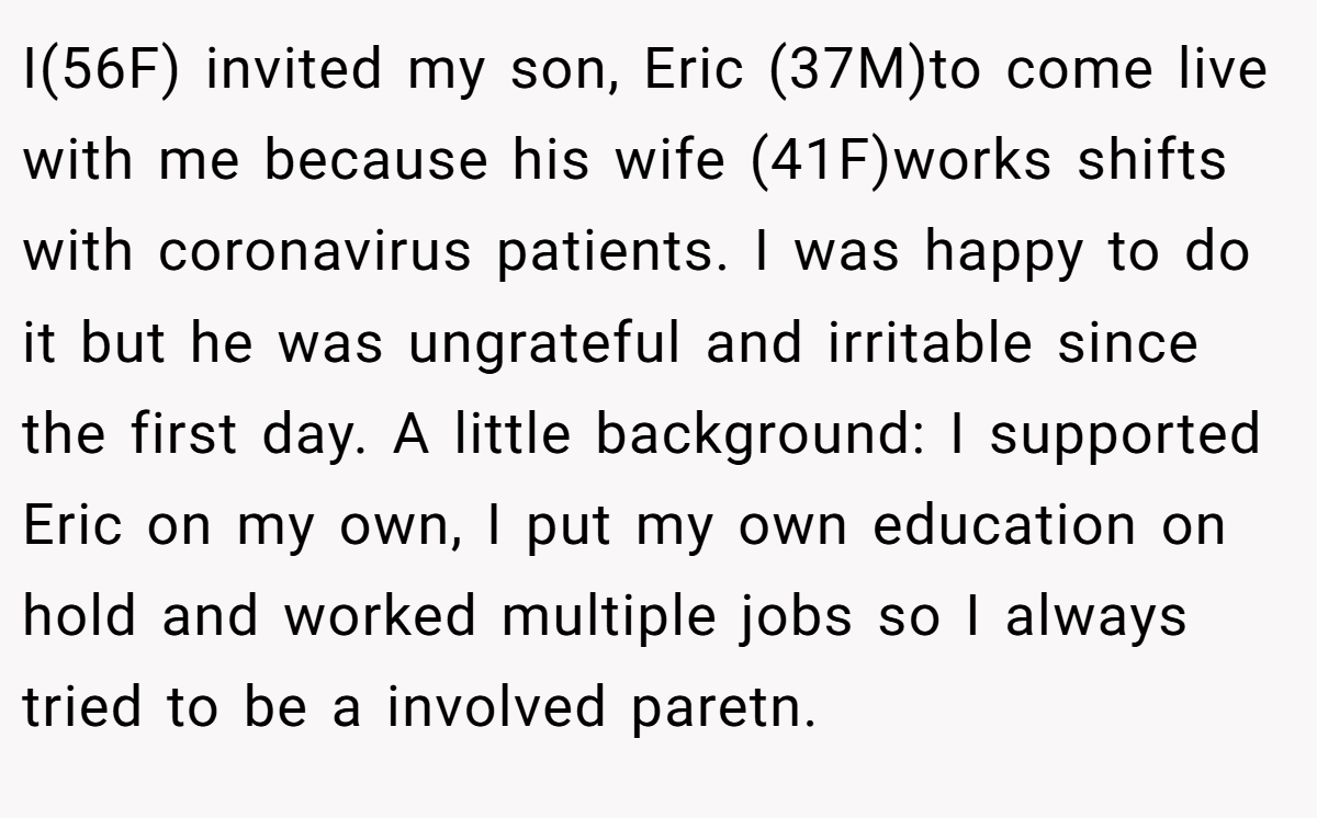 I(56F) invited my son, Eric (37M)to come live with me because his wife (41F)works shifts with coronavirus patients. I was happy to do it but he was ungrateful and irritable since the first day. A little background: I supported Eric on my own, I put my own education on hold and worked multiple jobs so I always tried to be a involved paretn.
