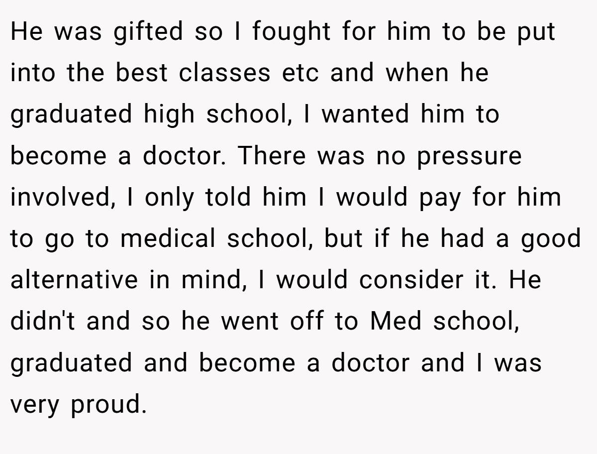 He was gifted so I fought for him to be put into the best classes etc and when he graduated high school, I wanted him to become a doctor. There was no pressure involved, I only told him I would pay for him to go to medical school, but if he had a good alternative in mind, I would consider it. He didn't and so he went off to Med school, graduated and become a doctor and I was very proud.