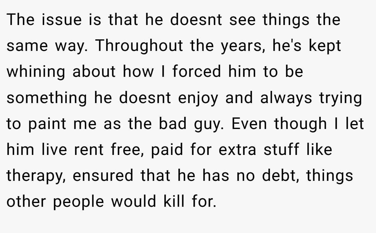The issue is that he doesnt see things the same way. Throughout the years, he's kept whining about how I forced him to be something he doesnt enjoy and always trying to paint me as the bad guy. Even though I let him live rent free, paid for extra stuff like therapy, ensured that he has no debt, things other people would kill for.