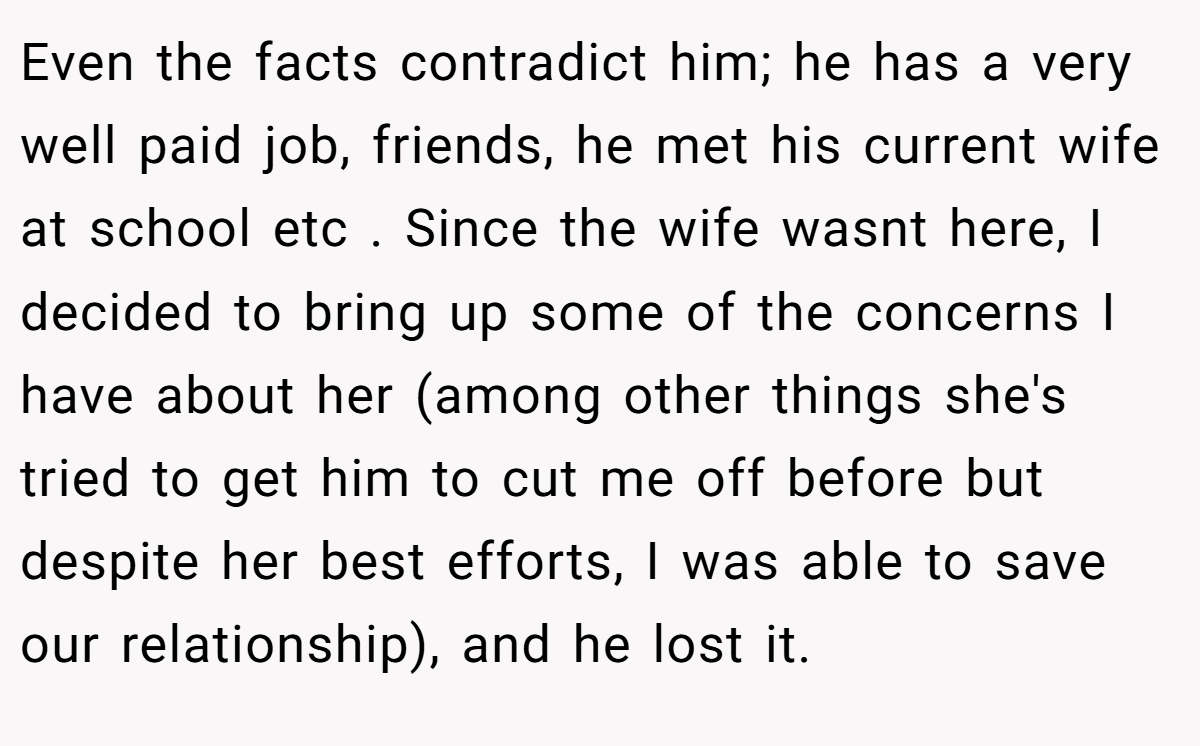 Even the facts contradict him; he has a very well paid job, friends, he met his current wife at school etc . Since the wife wasnt here, I decided to bring up some of the concerns I have about her (among other things she's tried to get him to cut me off before but despite her best efforts, I was able to save our relationship), and he lost it.
