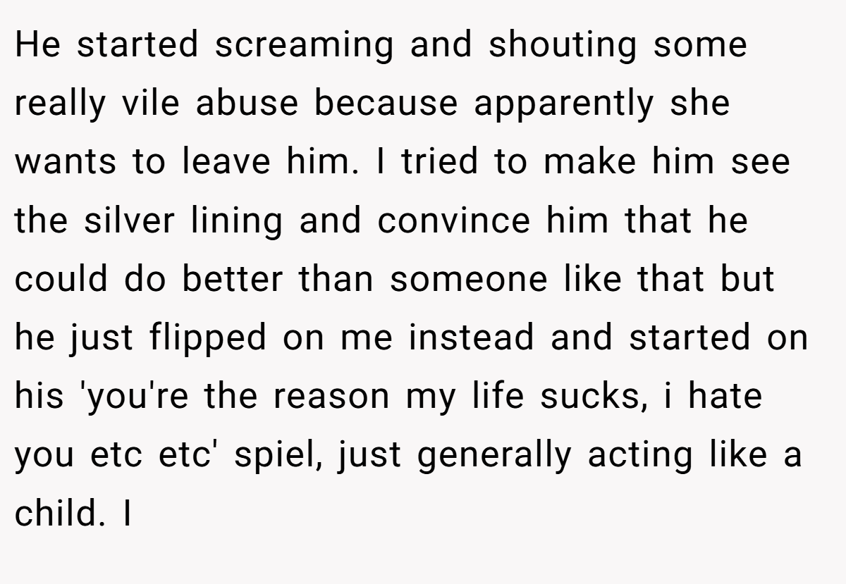 He started screaming and shouting some really vile abuse because apparently she wants to leave him. I tried to make him see the silver lining and convince him that he could do better than someone like that but he just flipped on me instead and started on his 'you're the reason my life sucks, i hate you etc etc' spiel, just generally acting like a child. I