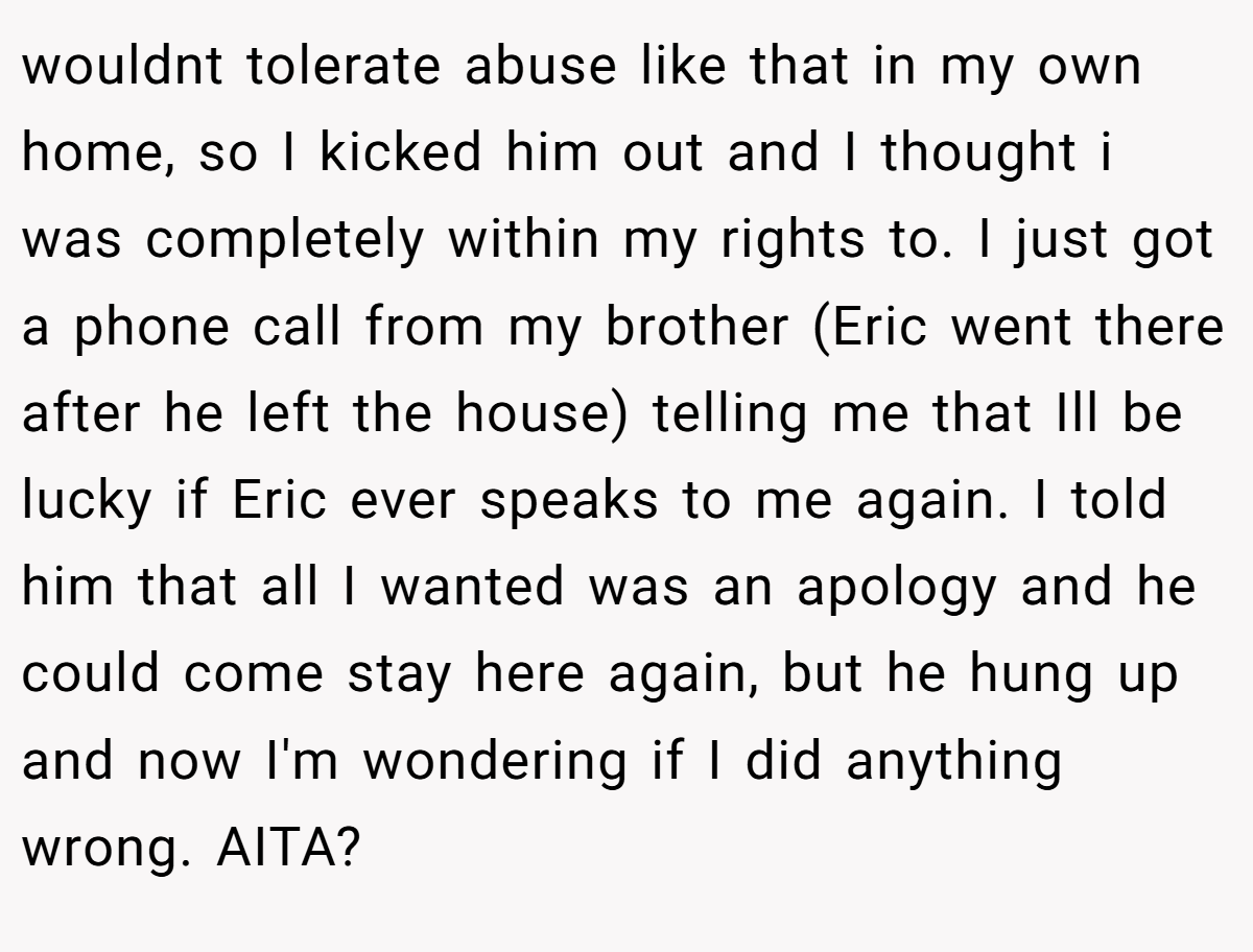 wouldnt tolerate abuse like that in my own home, so I kicked him out and I thought i was completely within my rights to. I just got a phone call from my brother (Eric went there after he left the house) telling me that Ill be lucky if Eric ever speaks to me again. I told him that all I wanted was an apology and he could come stay here again, but he hung up and now I'm wondering if I did anything wrong. AITA?
