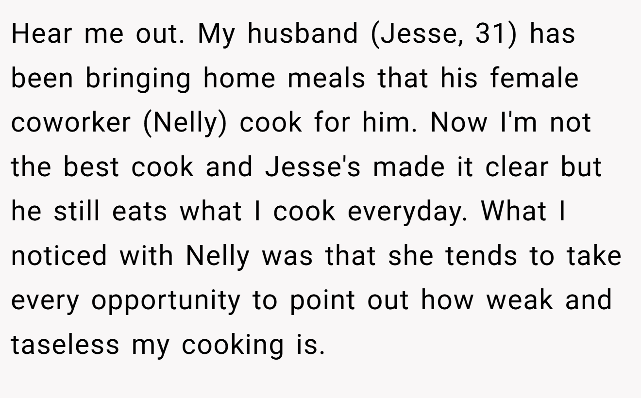 Hear me out. My husband (Jesse, 31) has been bringing home meals that his female coworker (Nelly) cook for him. Now I'm not the best cook and Jesse's made it clear but he still eats what I cook everyday. What I noticed with Nelly was that she tends to take every opportunity to point out how weak and taseless my cooking is.