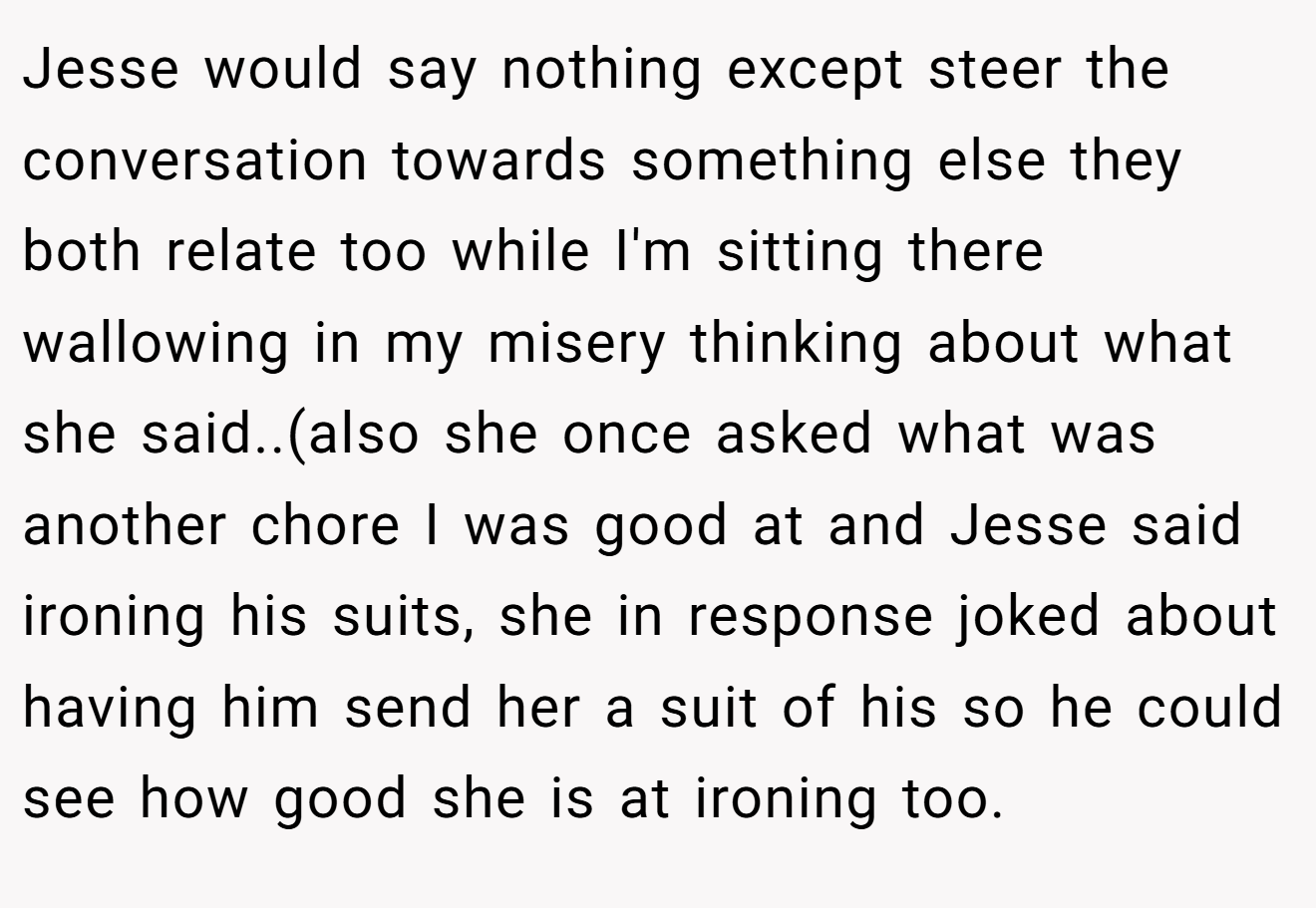 Jesse would say nothing except steer the conversation towards something else they both relate too while I'm sitting there wallowing in my misery thinking about what she said..(also she once asked what was another chore I was good at and Jesse said ironing his suits, she in response joked about having him send her a suit of his so he could see how good she is at ironing too.