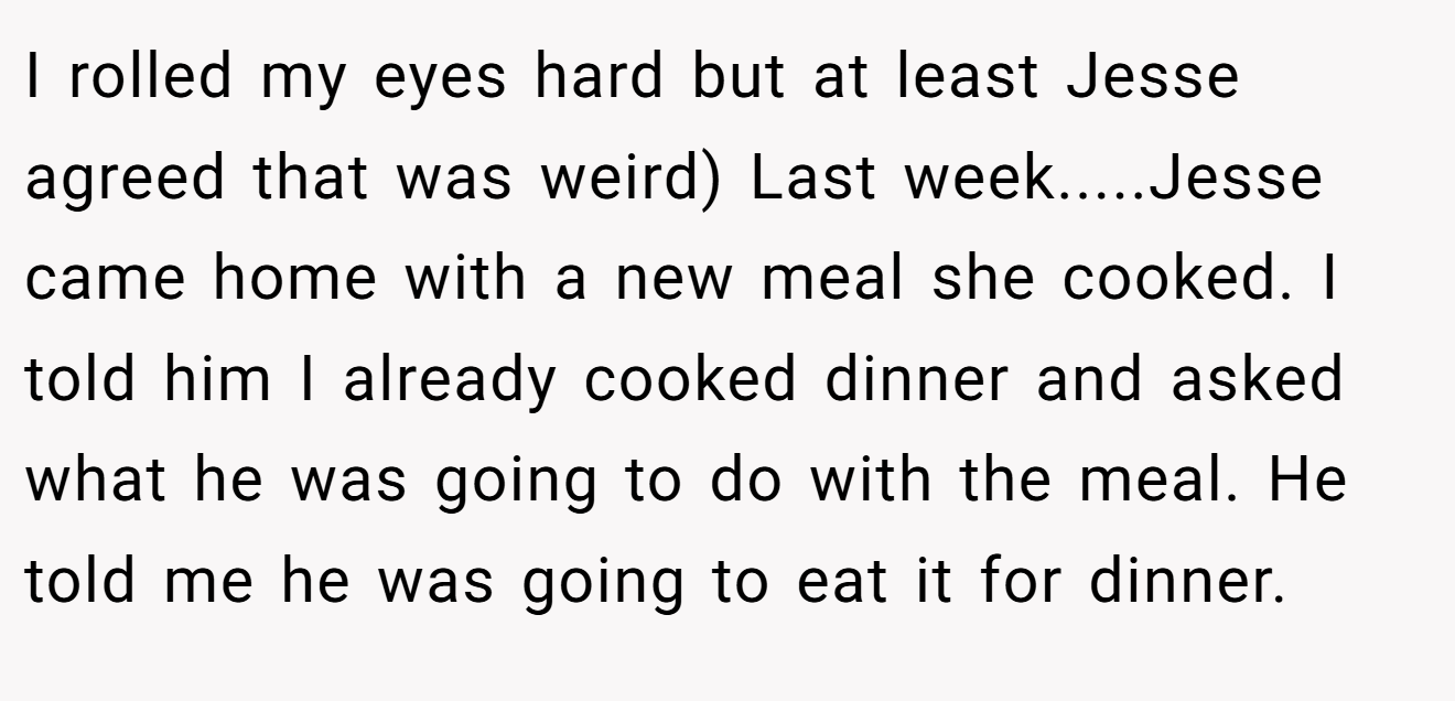 I rolled my eyes hard but at least Jesse agreed that was weird) Last week.....Jesse came home with a new meal she cooked. I told him I already cooked dinner and asked what he was going to do with the meal. He told me he was going to eat it for dinner.