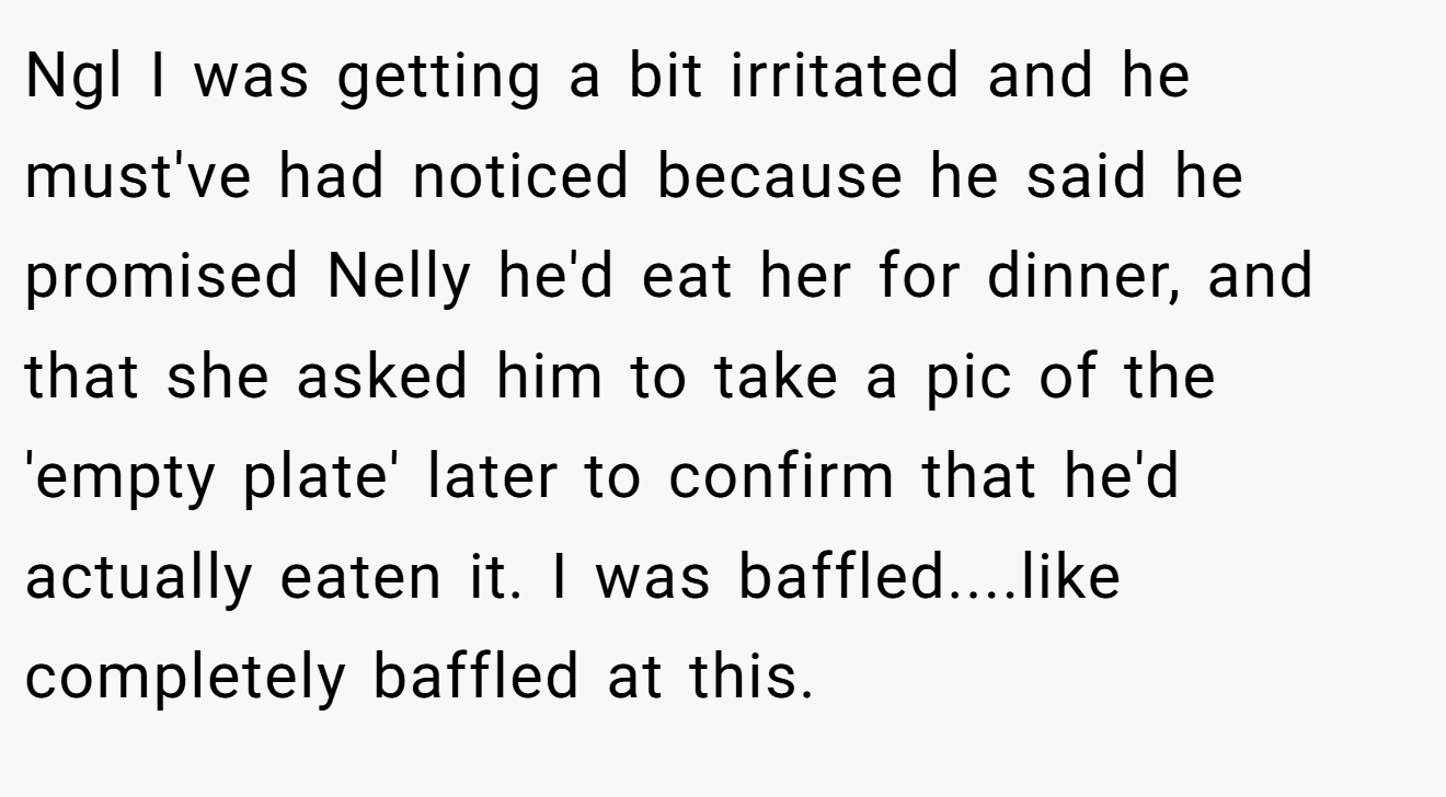 Ngl I was getting a bit irritated and he must've had noticed because he said he promised Nelly he'd eat her for dinner, and that she asked him to take a pic of the 'empty plate' later to confirm that he'd actually eaten it. I was baffled....like completely baffled at this.
