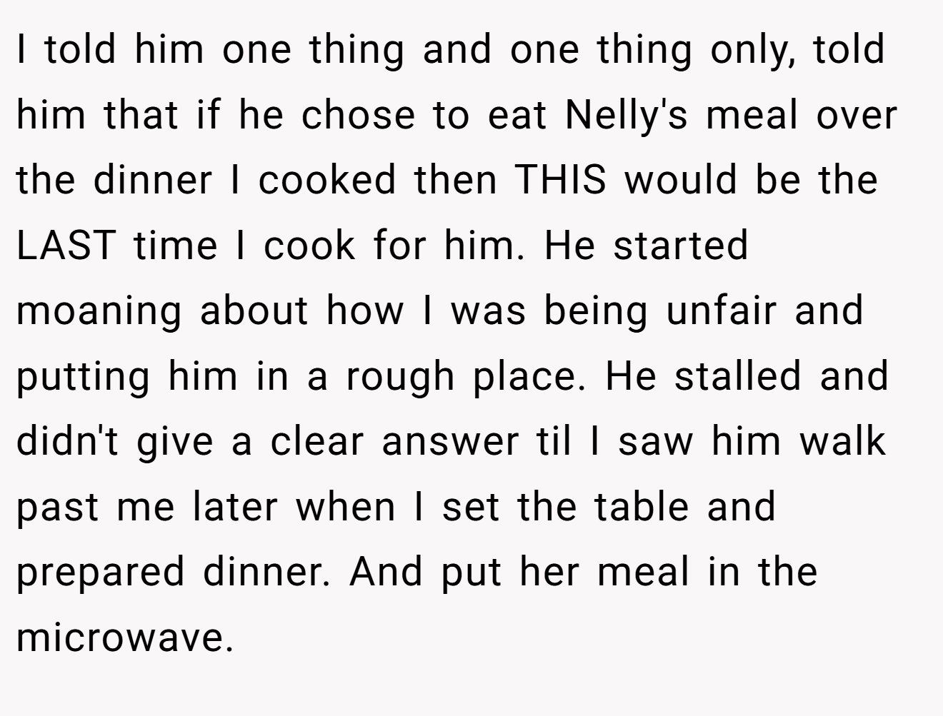 I told him one thing and one thing only, told him that if he chose to eat Nelly's meal over the dinner I cooked then THIS would be the LAST time I cook for him. He started moaning about how I was being unfair and putting him in a rough place. He stalled and didn't give a clear answer til I saw him walk past me later when I set the table and prepared dinner. And put her meal in the microwave.