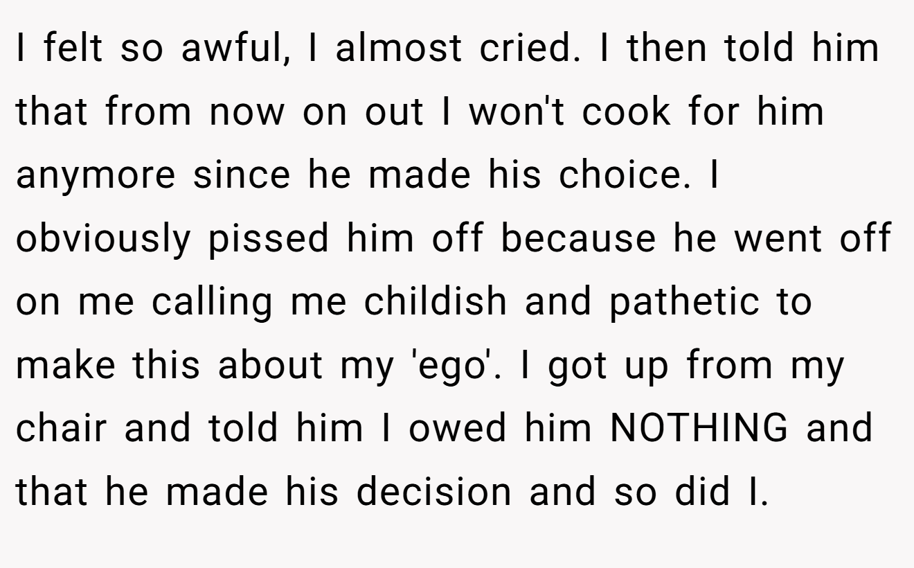 I felt so awful, I almost cried. I then told him that from now on out I won't cook for him anymore since he made his choice. I obviously pissed him off because he went off on me calling me childish and pathetic to make this about my 'ego'. I got up from my chair and told him I owed him NOTHING and that he made his decision and so did I.