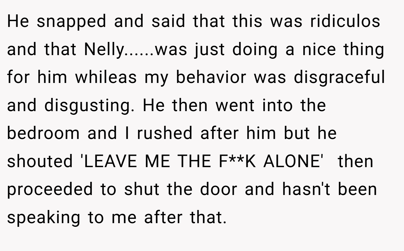 He snapped and said that this was ridiculos and that Nelly......was just doing a nice thing for him whileas my behavior was disgraceful and disgusting. He then went into the bedroom and I rushed after him but he shouted 'LEAVE ME THE F**K ALONE'  then proceeded to shut the door and hasn't been speaking to me after that.