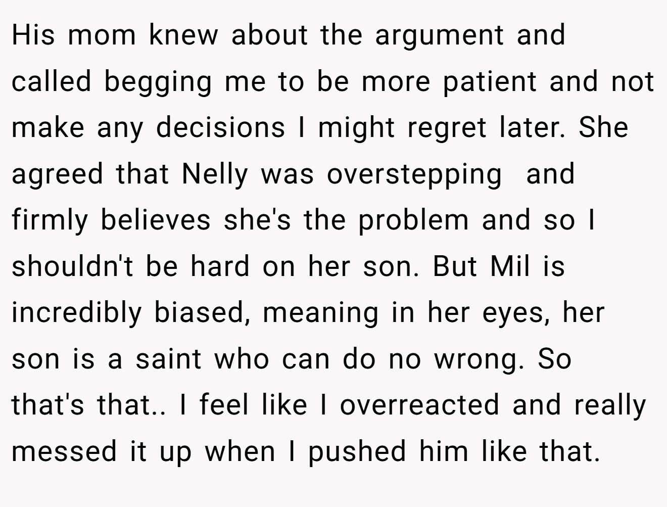 His mom knew about the argument and called begging me to be more patient and not make any decisions I might regret later. She agreed that Nelly was overstepping  and firmly believes she's the problem and so I shouldn't be hard on her son. But Mil is incredibly biased, meaning in her eyes, her son is a saint who can do no wrong. So that's that.. I feel like I overreacted and really messed it up when I pushed him like that.