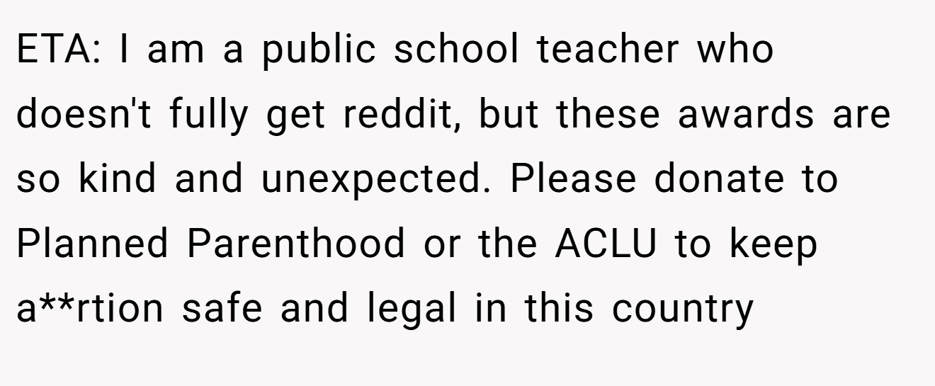 ETA: I am a public school teacher who doesn't fully get reddit, but these awards are so kind and unexpected. Please donate to Planned Parenthood or the ACLU to keep a**rtion safe and legal in this country