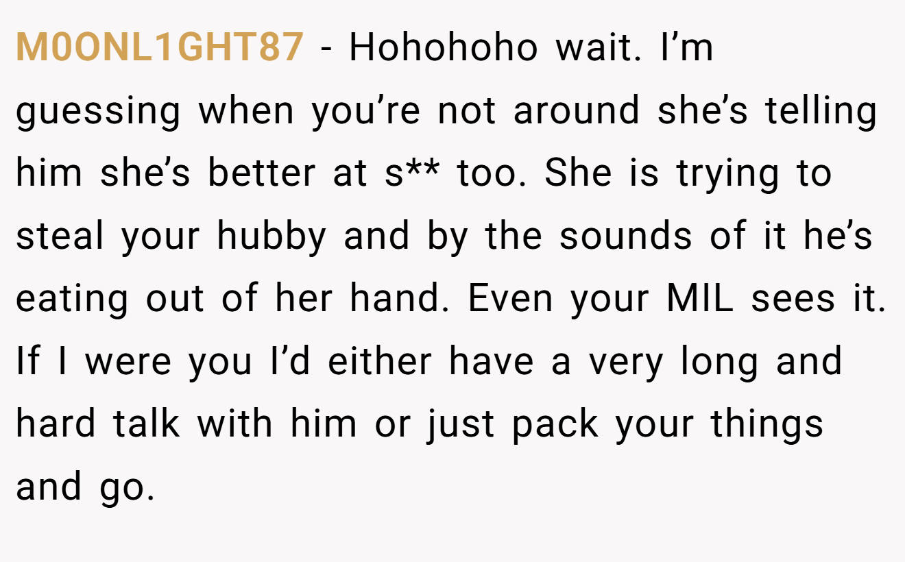 M0ONL1GHT87 - Hohohoho wait. I’m guessing when you’re not around she’s telling him she’s better at s** too. She is trying to steal your hubby and by the sounds of it he’s eating out of her hand. Even your MIL sees it. If I were you I’d either have a very long and hard talk with him or just pack your things and go.