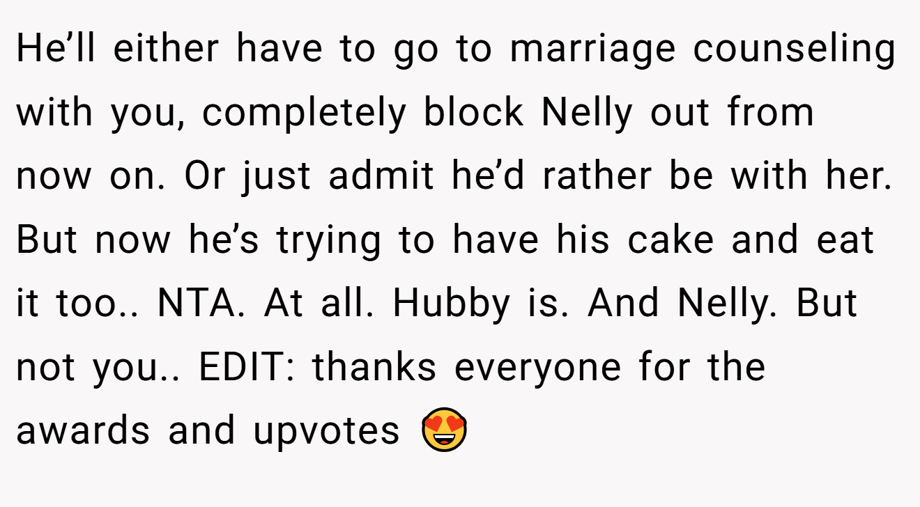 He’ll either have to go to marriage counseling with you, completely block Nelly out from now on. Or just admit he’d rather be with her. But now he’s trying to have his cake and eat it too.. NTA. At all. Hubby is. And Nelly. But not you.. EDIT: thanks everyone for the awards and upvotes 😍