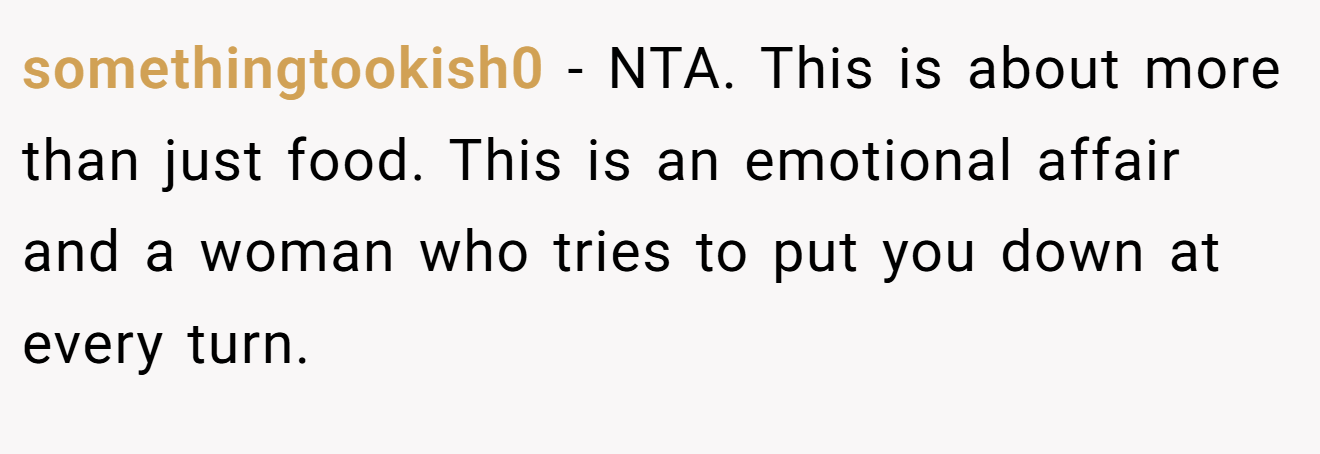somethingtookish0 - NTA. This is about more than just food. This is an emotional affair and a woman who tries to put you down at every turn.