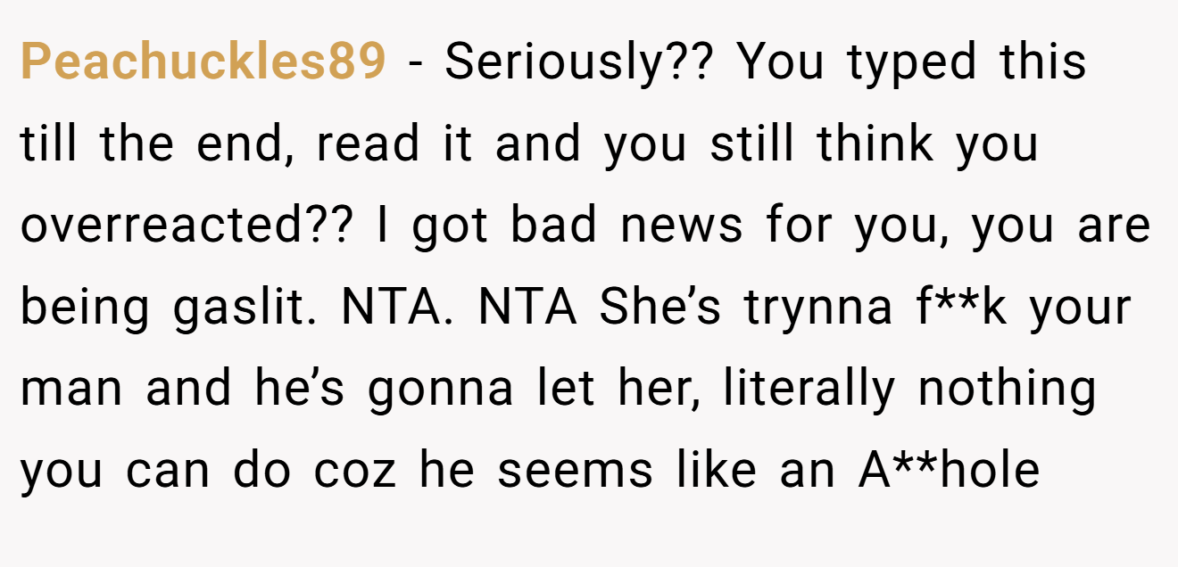 Peachuckles89 - Seriously?? You typed this till the end, read it and you still think you overreacted?? I got bad news for you, you are being gaslit. NTA. NTA She’s trynna f**k your man and he’s gonna let her, literally nothing you can do coz he seems like an A**hole