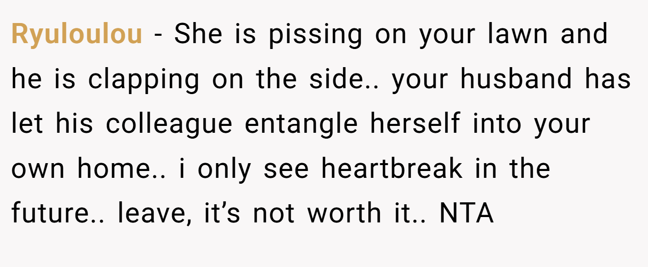 Ryuloulou - She is pissing on your lawn and he is clapping on the side.. your husband has let his colleague entangle herself into your own home.. i only see heartbreak in the future.. leave, it’s not worth it.. NTA