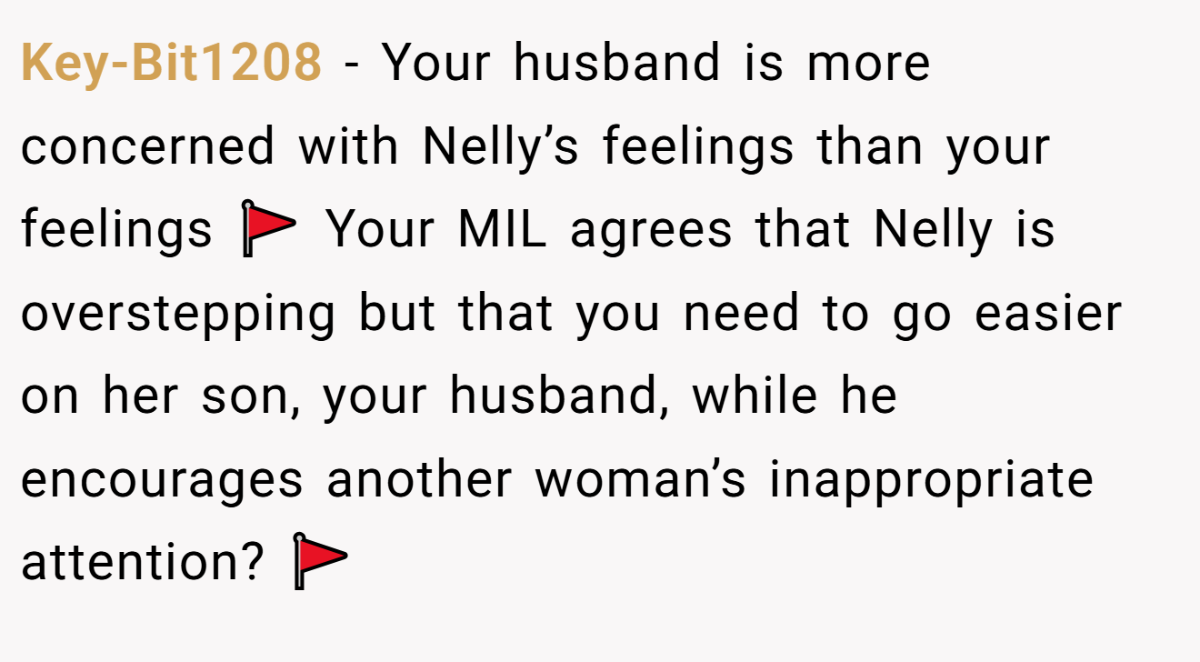 Key-Bit1208 - Your husband is more concerned with Nelly’s feelings than your feelings 🚩 Your MIL agrees that Nelly is overstepping but that you need to go easier on her son, your husband, while he encourages another woman’s inappropriate attention? 🚩