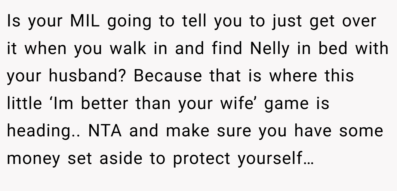 Is your MIL going to tell you to just get over it when you walk in and find Nelly in bed with your husband? Because that is where this little ‘Im better than your wife’ game is heading.. NTA and make sure you have some money set aside to protect yourself…