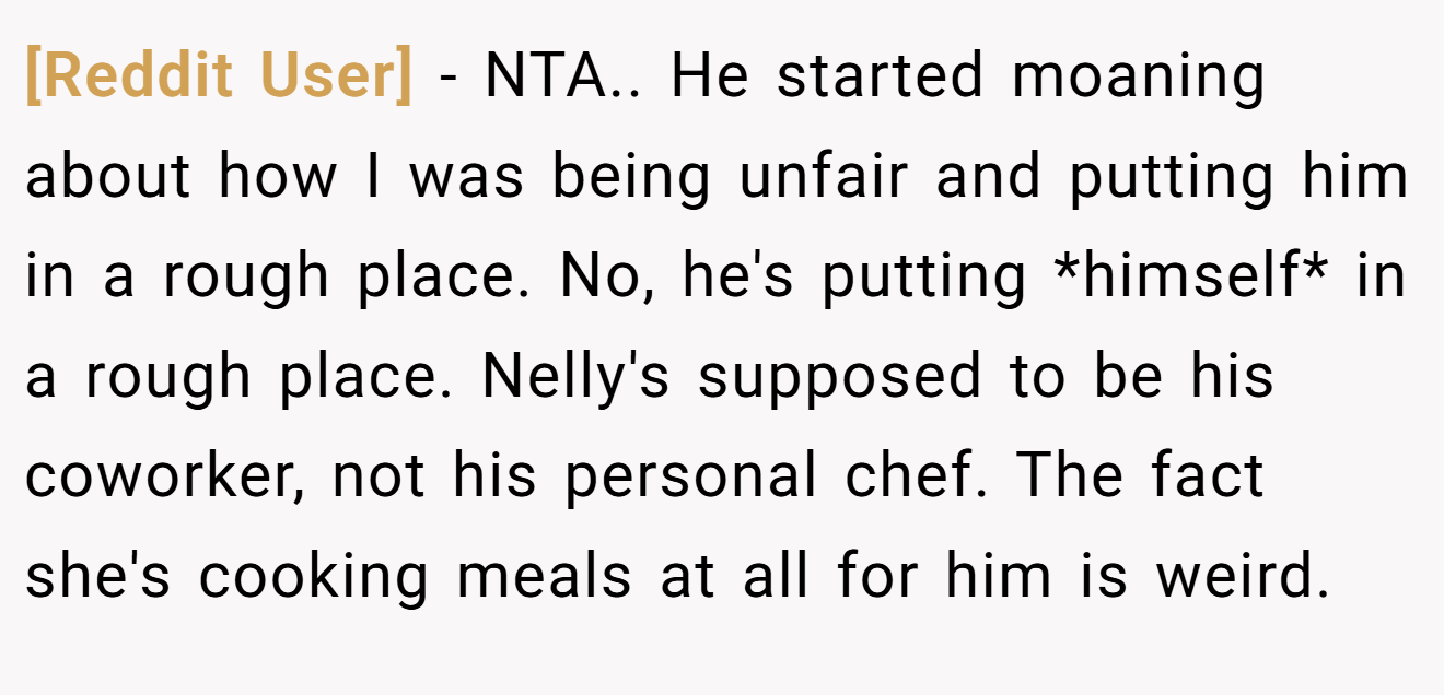 [Reddit User] - NTA.. He started moaning about how I was being unfair and putting him in a rough place. No, he's putting *himself* in a rough place. Nelly's supposed to be his coworker, not his personal chef. The fact she's cooking meals at all for him is weird.