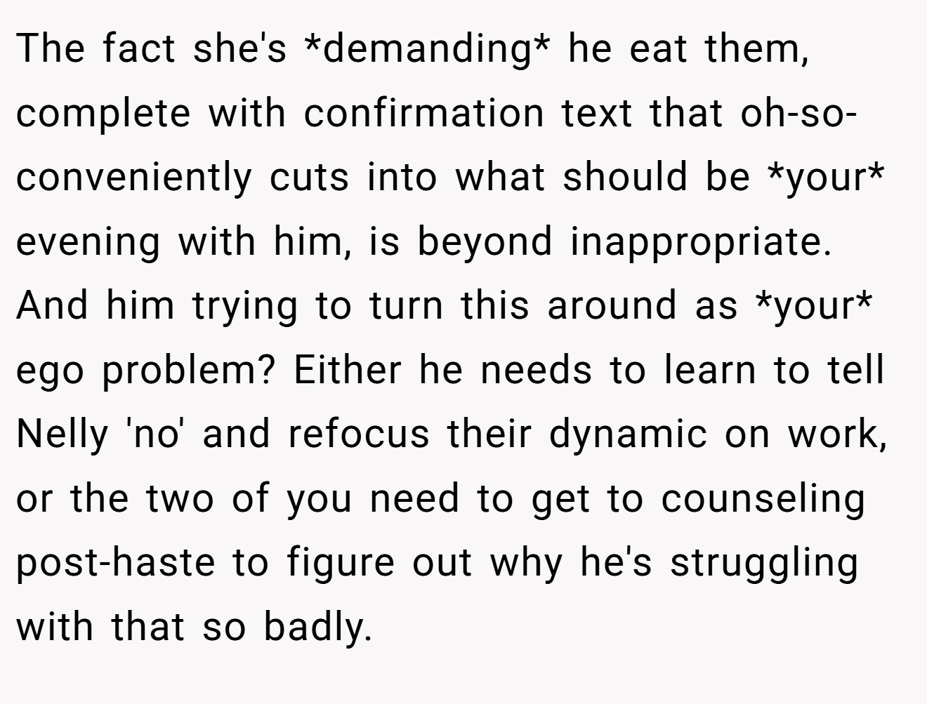 The fact she's *demanding* he eat them, complete with confirmation text that oh-so-conveniently cuts into what should be *your* evening with him, is beyond inappropriate. And him trying to turn this around as *your* ego problem? Either he needs to learn to tell Nelly 'no' and refocus their dynamic on work, or the two of you need to get to counseling post-haste to figure out why he's struggling with that so badly.