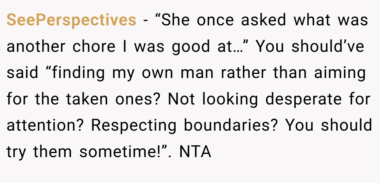 SeePerspectives - “She once asked what was another chore I was good at…” You should’ve said “finding my own man rather than aiming for the taken ones? Not looking desperate for attention? Respecting boundaries? You should try them sometime!”. NTA