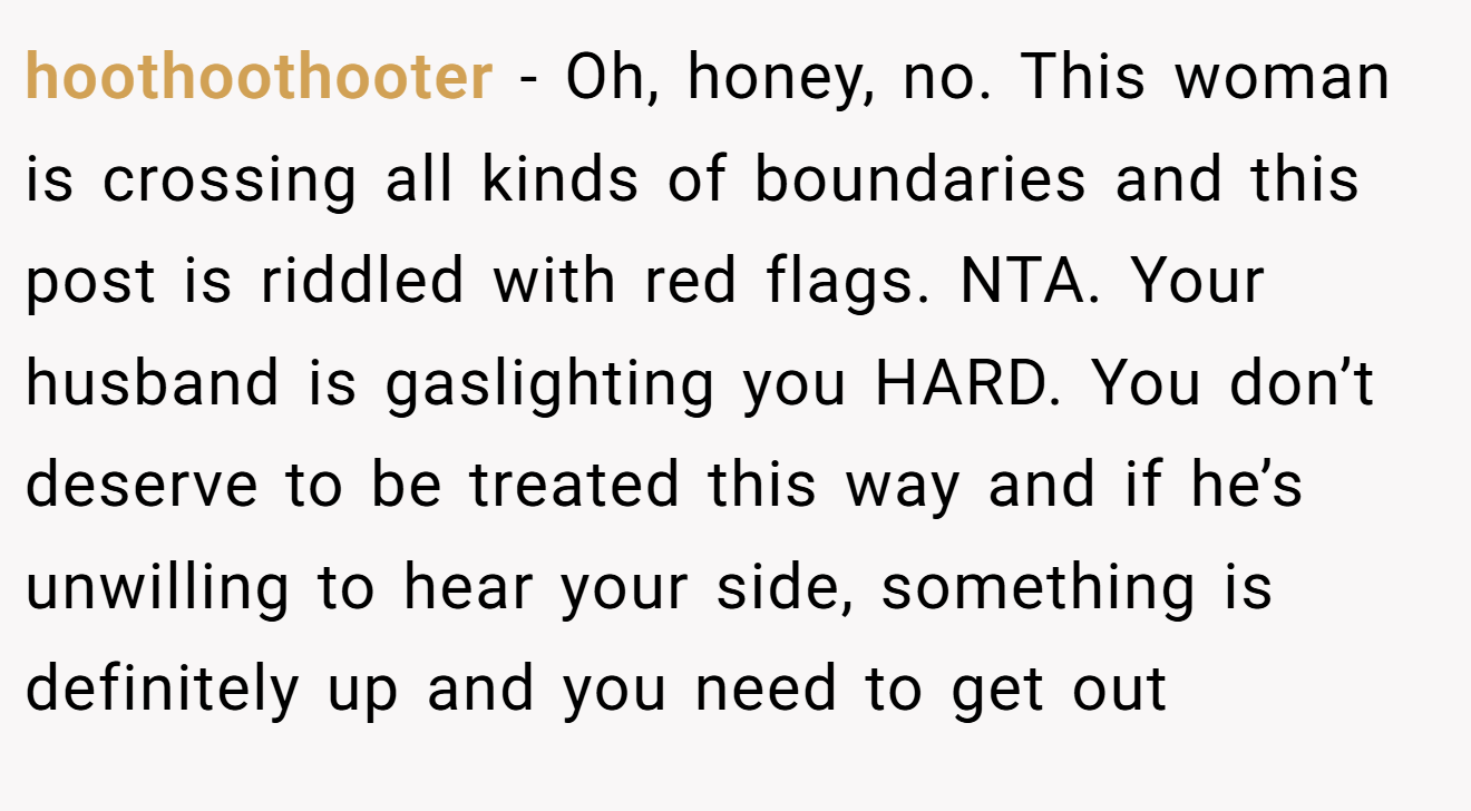 hoothoothooter - Oh, honey, no. This woman is crossing all kinds of boundaries and this post is riddled with red flags. NTA. Your husband is gaslighting you HARD. You don’t deserve to be treated this way and if he’s unwilling to hear your side, something is definitely up and you need to get out