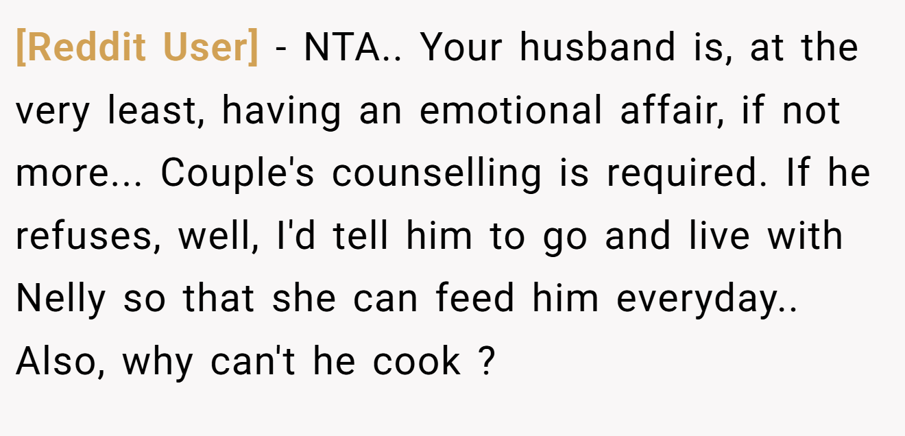 [Reddit User] - NTA.. Your husband is, at the very least, having an emotional affair, if not more... Couple's counselling is required. If he refuses, well, I'd tell him to go and live with Nelly so that she can feed him everyday.. Also, why can't he cook ?