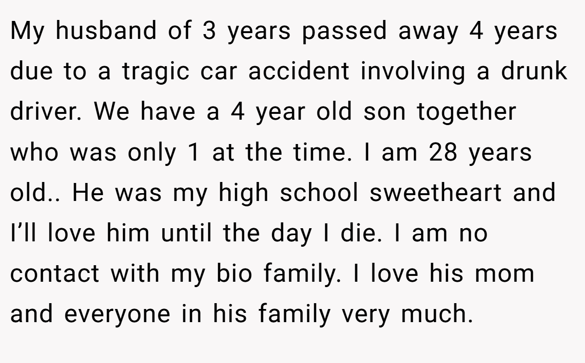 My husband of 3 years passed away 4 years due to a tragic car accident involving a drunk driver. We have a 4 year old son together who was only 1 at the time. I am 28 years old.. He was my high school sweetheart and I’ll love him until the day I die. I am no contact with my bio family. I love his mom and everyone in his family very much.