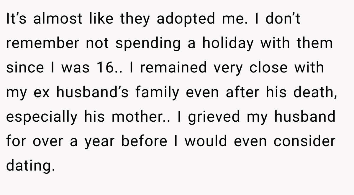 It’s almost like they adopted me. I don’t remember not spending a holiday with them since I was 16.. I remained very close with my ex husband’s family even after his death, especially his mother.. I grieved my husband for over a year before I would even consider dating.